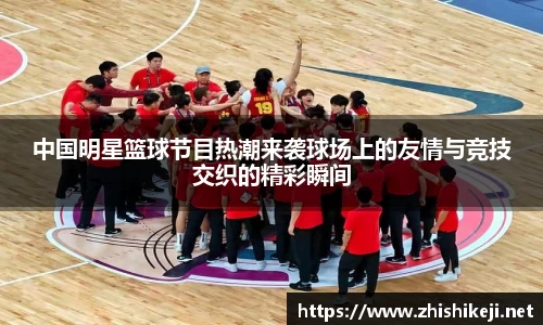 中国明星篮球节目热潮来袭球场上的友情与竞技交织的精彩瞬间